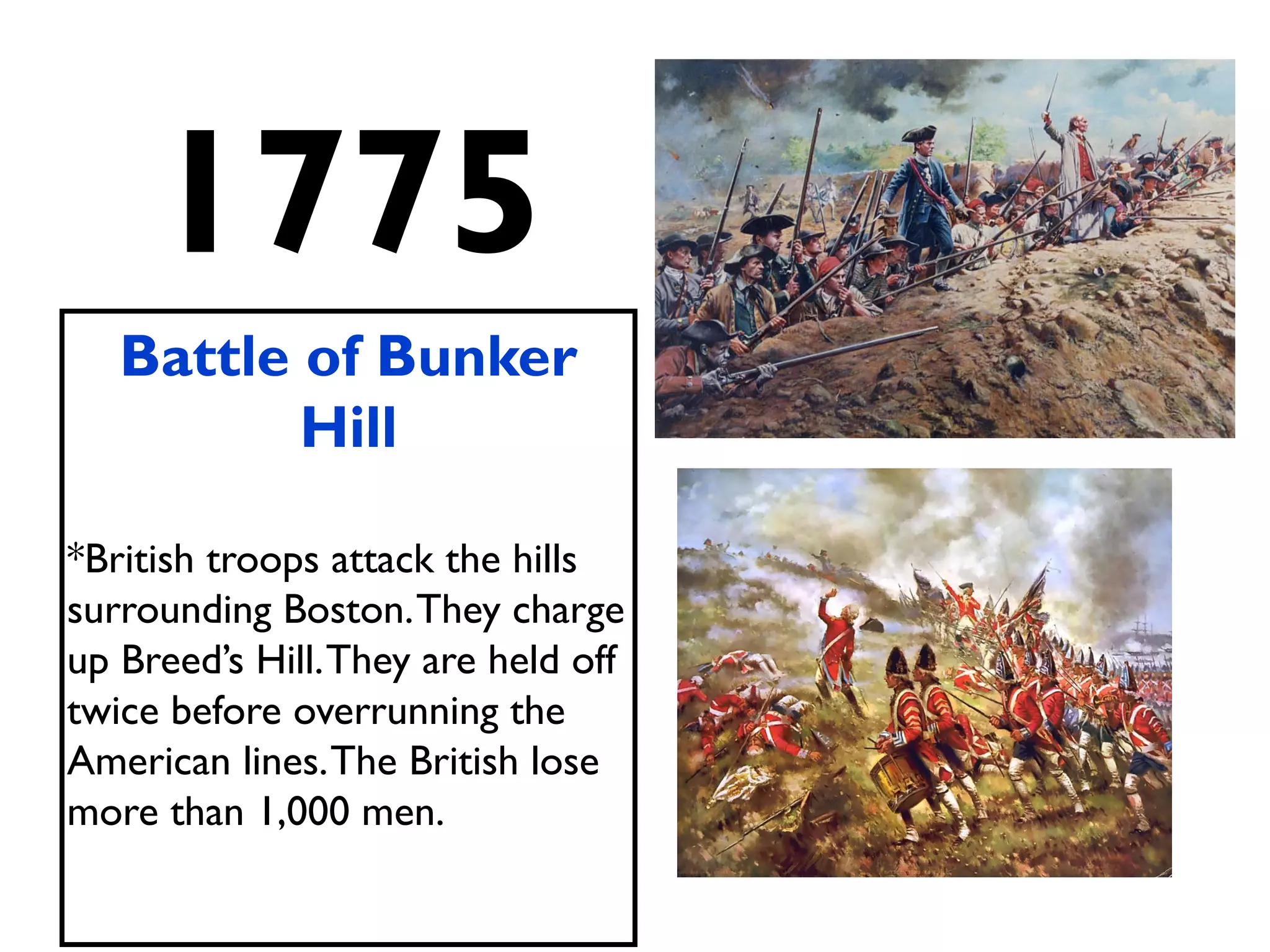 1775
Battle of Bunker
Hill
*British troops attack the hills
surrounding Boston.They charge
up Breed’s Hill.They are held off
twice before overrunning the
American lines.The British lose
more than 1,000 men.
 
