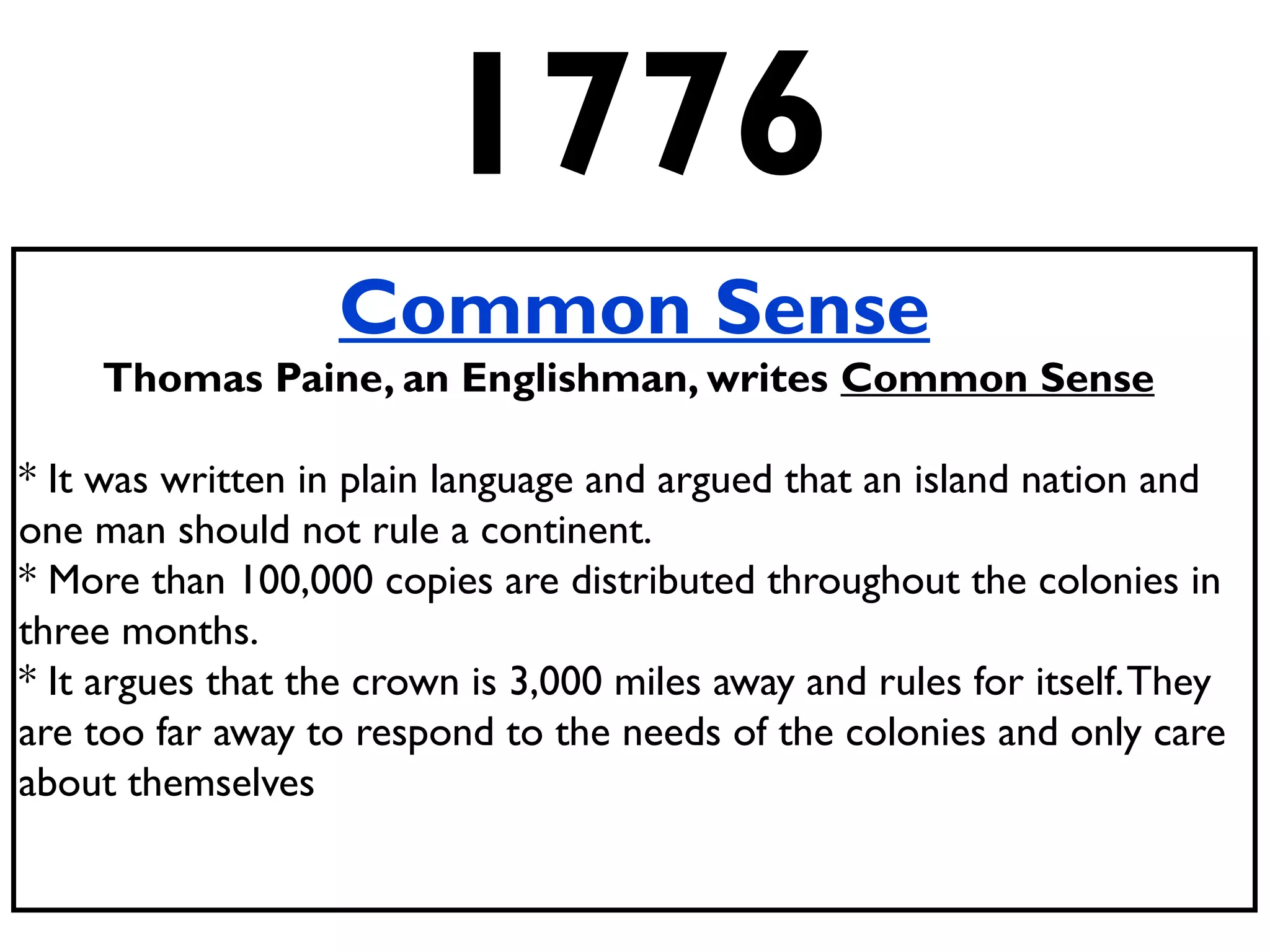 1776
Common Sense
Thomas Paine, an Englishman, writes Common Sense
* It was written in plain language and argued that an island nation and
one man should not rule a continent.
* More than 100,000 copies are distributed throughout the colonies in
three months.
* It argues that the crown is 3,000 miles away and rules for itself.They
are too far away to respond to the needs of the colonies and only care
about themselves
 