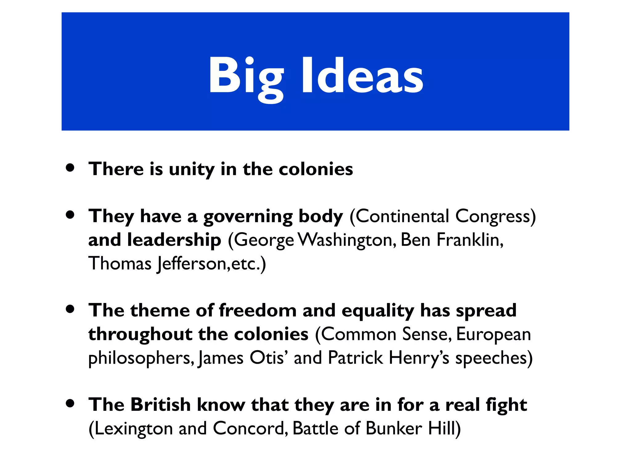 Big Ideas
• There is unity in the colonies
• They have a governing body (Continental Congress)
and leadership (George Washington, Ben Franklin,
Thomas Jefferson,etc.)
• The theme of freedom and equality has spread
throughout the colonies (Common Sense, European
philosophers, James Otis’ and Patrick Henry’s speeches)
• The British know that they are in for a real fight
(Lexington and Concord, Battle of Bunker Hill)
 