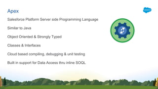 Salesforce Platform Server side Programming Language
Similar to Java
Object Oriented & Strongly Typed
Classes & Interfaces
Cloud based compiling, debugging & unit testing
Built in support for Data Access thru inline SOQL
Apex
 