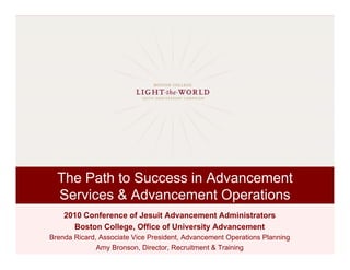 The Path to Success in Advancement
  Services & Advancement Operations
    2010 Conference of Jesuit Advancement Administrators
      Boston College, Office of University Advancement
Brenda Ricard, Associate Vice President, Advancement Operations Planning
              Amy Bronson, Director, Recruitment & Training
 