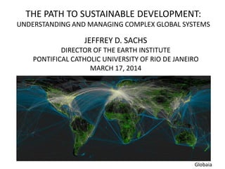 THE PATH TO SUSTAINABLE DEVELOPMENT:
UNDERSTANDING AND MANAGING COMPLEX GLOBAL SYSTEMS
JEFFREY D. SACHS
DIRECTOR OF THE EARTH INSTITUTE
PONTIFICAL CATHOLIC UNIVERSITY OF RIO DE JANEIRO
MARCH 17, 2014
Globaia
 