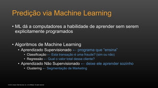 © 2016, Amazon Web Services, Inc. or its Affiliates. All rights reserved.
Predição via Machine Learning
• ML dá a computadores a habilidade de aprender sem serem
explicitamente programados
• Algoritmos de Machine Learning
• Aprendizado Supervisionado ← programa que “ensina”
• Classificação ← Esta transação é uma fraude? (sim ou não)
• Regressão ← Qual o valor total desse cliente?
• Aprendizado Não Supervisionado ← deixe ele aprender sozinho
• Clustering ← Segmentação de Marketing
 