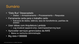 © 2016, Amazon Web Services, Inc. or its Affiliates. All rights reserved.
Sumário
• “Data Bus” Desacoplado
• Dados → Armazenamento→ Processamento→ Respostas
• Ferramenta certa para o trabalho certo
• Estrutura de dados, latência, taxa de transferência, padrões de
acesso
• Usar idéias com Arquitetura Lambda
• Log imutável (append-only), batch/speed/serving layer
• Aproveitar serviços gerenciados da AWS
• Baixa ou nenhuma administração
• Big data ≠ $$$$$$
 