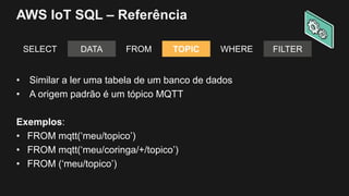 AWS IoT SQL – Referência
SELECT DATA FROM TOPIC WHERE FILTER
• Similar a ler uma tabela de um banco de dados
• A origem padrão é um tópico MQTT
Exemplos:
• FROM mqtt(‘meu/topico’)
• FROM mqtt(‘meu/coringa/+/topico’)
• FROM (‘meu/topico’)
 