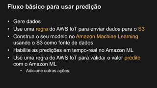 Fluxo básico para usar predição
• Gere dados
• Use uma regra do AWS IoT para enviar dados para o S3
• Construa o seu modelo no Amazon Machine Learning
usando o S3 como fonte de dados
• Habilite as predições em tempo-real no Amazon ML
• Use uma regra do AWS IoT para validar o valor predito
com o Amazon ML
• Adicione outras ações
 