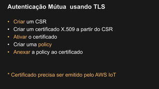 Autenticação Mútua usando TLS
• Criar um CSR
• Criar um certificado X.509 a partir do CSR
• Ativar o certificado
• Criar uma policy
• Anexar a policy ao certificado
* Certificado precisa ser emitido pelo AWS IoT
 