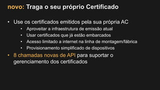 novo: Traga o seu próprio Certificado
• Use os certificados emitidos pela sua própria AC
• Aproveitar a infraestrutura de emissão atual
• Usar certificados que já estão embarcados
• Acesso limitado a internet na linha de montagem/fábrica
• Provisionamento simplificado de dispositivos
• 8 chamadas novas de API para suportar o
gerenciamento dos certificados
 