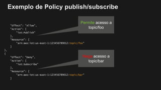 Exemplo de Policy publish/subscribe
"Effect": "Allow",
"Action": [
"iot:Publish"
],
"Resource": [
"arn:aws:iot:us-east-1:123456789012:topic/foo"
]
},
{
"Effect": "Deny",
"Action": [
”iot:Subscribe"
],
"Resource": [
"arn:aws:iot:us-east-1:123456789012:topic/bar"
]
Permite acesso a
topic/foo
Nega acesso a
topic/bar
 