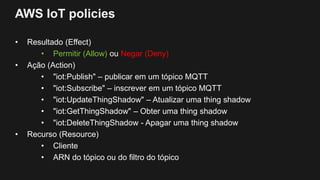 AWS IoT policies
• Resultado (Effect)
• Permitir (Allow) ou Negar (Deny)
• Ação (Action)
• "iot:Publish" – publicar em um tópico MQTT
• "iot:Subscribe" – inscrever em um tópico MQTT
• "iot:UpdateThingShadow" – Atualizar uma thing shadow
• "iot:GetThingShadow" – Obter uma thing shadow
• "iot:DeleteThingShadow - Apagar uma thing shadow
• Recurso (Resource)
• Cliente
• ARN do tópico ou do filtro do tópico
 
