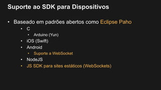 Suporte ao SDK para Dispositivos
• Baseado em padrões abertos como Eclipse Paho
• C
• Arduino (Yun)
• iOS (Swift)
• Android
• Suporte a WebSocket
• NodeJS
• JS SDK para sites estáticos (WebSockets)
 