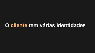 O cliente tem várias identidades
 