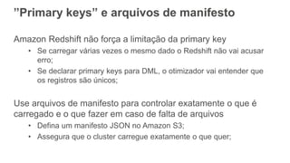 ”Primary keys” e arquivos de manifesto
Amazon Redshift não força a limitação da primary key
• Se carregar várias vezes o mesmo dado o Redshift não vai acusar
erro;
• Se declarar primary keys para DML, o otimizador vai entender que
os registros são únicos;
Use arquivos de manifesto para controlar exatamente o que é
carregado e o que fazer em caso de falta de arquivos
• Defina um manifesto JSON no Amazon S3;
• Assegura que o cluster carregue exatamente o que quer;
 