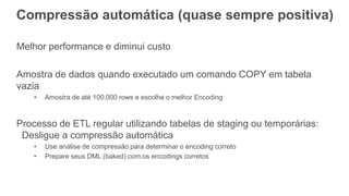 Compressão automática (quase sempre positiva)
Melhor performance e diminui custo
Amostra de dados quando executado um comando COPY em tabela
vazia
• Amostra de até 100,000 rows e escolhe o melhor Encoding
Processo de ETL regular utilizando tabelas de staging ou temporárias:
Desligue a compressão automática
• Use análise de compressão para determinar o encoding correto
• Prepare seus DML (baked) com os encodings corretos
 