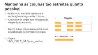 Mantenha as colunas tão estreitas quanto
possível
• Buffers são alocados baseado na
declaração da largura das colunas;
• Colunas mais largas sem necessidade
desperdiçam memória;
• Menos linhas cabem na memória mais
probabilidade de gravação em disco
• Veja a
SVV_TABLE_INFO(max_varchar)
 