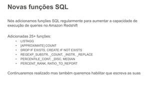 Novas funções SQL
Nós adicionamos funções SQL regularmente para aumentar a capacidade de
execução de queries no Amazon Redshift
Adicionadas 25+ funções:
• LISTAGG
• [APPROXIMATE] COUNT
• DROP IF EXISTS, CREATE IF NOT EXISTS
• REGEXP_SUBSTR, _COUNT, _INSTR, _REPLACE
• PERCENTILE_CONT, _DISC, MEDIAN
• PERCENT_RANK, RATIO_TO_REPORT
Continuaremos realizado mas também queremos habilitar que escreva as suas
 