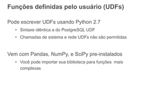 Funções definidas pelo usuário (UDFs)
Pode escrever UDFs usando Python 2.7
• Sintaxe idêntica a do PostgreSQL UDF
• Chamadas de sistema e rede UDFs não são permitidas
Vem com Pandas, NumPy, e SciPy pre-instalados
• Você pode importar sua biblioteca para funções mais
complexas
 