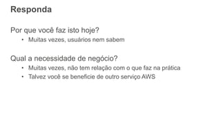 Responda
Por que você faz isto hoje?
• Muitas vezes, usuários nem sabem
Qual a necessidade de negócio?
• Muitas vezes, não tem relação com o que faz na prática
• Talvez você se beneficie de outro serviço AWS
 