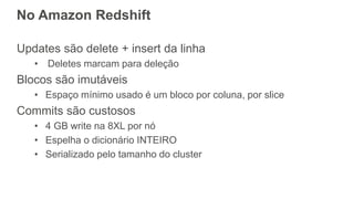 No Amazon Redshift
Updates são delete + insert da linha
• Deletes marcam para deleção
Blocos são imutáveis
• Espaço mínimo usado é um bloco por coluna, por slice
Commits são custosos
• 4 GB write na 8XL por nó
• Espelha o dicionário INTEIRO
• Serializado pelo tamanho do cluster
 