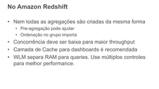 No Amazon Redshift
• Nem todas as agregações são criadas da mesma forma
• Pre-agregação pode ajudar
• Ordenação no grupo importa
• Concorrência deve ser baixa para maior throughput
• Camada de Cache para dashboards é recomendada
• WLM separa RAM para queries. Use múltiplos controles
para melhor performance.
 