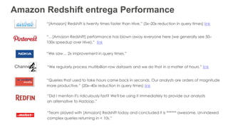 Amazon Redshift entrega Performance
“[Amazon] Redshift is twenty times faster than Hive.” (5x–20x reduction in query times) link
“Queries that used to take hours came back in seconds. Our analysts are orders of magnitude
more productive.” (20x–40x reduction in query times) link
“…[Amazon Redshift] performance has blown away everyone here (we generally see 50–
100x speedup over Hive).” link
“Team played with [Amazon] Redshift today and concluded it is ****** awesome. Un-indexed
complex queries returning in < 10s.”
“Did I mention it's ridiculously fast? We'll be using it immediately to provide our analysts
an alternative to Hadoop.”
“We saw… 2x improvement in query times.”
Channel “We regularly process multibillion row datasets and we do that in a matter of hours.” link
 