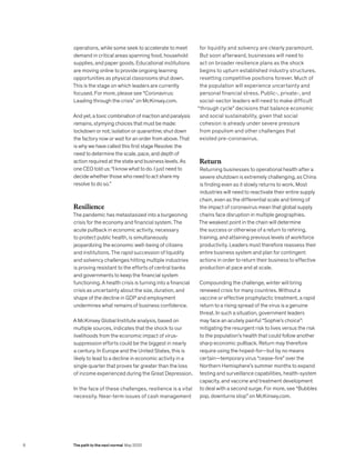 operations, while some seek to accelerate to meet
demand in critical areas spanning food, household
supplies, and paper goods. Educational institutions
are moving online to provide ongoing learning
opportunities as physical classrooms shut down.
This is the stage on which leaders are currently
focused. For more, please see “Coronavirus:
Leading through the crisis” on McKinsey.com.
And yet, a toxic combination of inaction and paralysis
remains, stymying choices that must be made:
lockdown or not; isolation or quarantine; shut down
the factory now or wait for an order from above. That
is why we have called this first stage Resolve: the
need to determine the scale, pace, and depth of
action required at the state and business levels. As
one CEO told us: “I know what to do. I just need to
decide whether those who need to act share my
resolve to do so.”
Resilience
The pandemic has metastasized into a burgeoning
crisis for the economy and financial system. The
acute pullback in economic activity, necessary
to protect public health, is simultaneously
jeopardizing the economic well-being of citizens
and institutions. The rapid succession of liquidity
and solvency challenges hitting multiple industries
is proving resistant to the efforts of central banks
and governments to keep the financial system
functioning. A health crisis is turning into a financial
crisis as uncertainty about the size, duration, and
shape of the decline in GDP and employment
undermines what remains of business confidence.
A McKinsey Global Institute analysis, based on
multiple sources, indicates that the shock to our
livelihoods from the economic impact of virus-
suppression efforts could be the biggest in nearly
a century. In Europe and the United States, this is
likely to lead to a decline in economic activity in a
single quarter that proves far greater than the loss
of income experienced during the Great Depression.
In the face of these challenges, resilience is a vital
necessity. Near-term issues of cash management
for liquidity and solvency are clearly paramount.
But soon afterward, businesses will need to
act on broader resilience plans as the shock
begins to upturn established industry structures,
resetting competitive positions forever. Much of
the population will experience uncertainty and
personal financial stress. Public-, private-, and
social-sector leaders will need to make difficult
“through cycle” decisions that balance economic
and social sustainability, given that social
cohesion is already under severe pressure
from populism and other challenges that
existed pre-coronavirus.
Return
Returning businesses to operational health after a
severe shutdown is extremely challenging, as China
is finding even as it slowly returns to work. Most
industries will need to reactivate their entire supply
chain, even as the differential scale and timing of
the impact of coronavirus mean that global supply
chains face disruption in multiple geographies.
The weakest point in the chain will determine
the success or otherwise of a return to rehiring,
training, and attaining previous levels of workforce
productivity. Leaders must therefore reassess their
entire business system and plan for contingent
actions in order to return their business to effective
production at pace and at scale.
Compounding the challenge, winter will bring
renewed crisis for many countries. Without a
vaccine or effective prophylactic treatment, a rapid
return to a rising spread of the virus is a genuine
threat. In such a situation, government leaders
may face an acutely painful “Sophie’s choice”:
mitigating the resurgent risk to lives versus the risk
to the population’s health that could follow another
sharp economic pullback. Return may therefore
require using the hoped-for—but by no means
certain—temporary virus “cease-fire” over the
Northern Hemisphere’s summer months to expand
testing and surveillance capabilities, health-system
capacity, and vaccine and treatment development
to deal with a second surge. For more, see “Bubbles
pop, downturns stop” on McKinsey.com.
8 The path to the next normal May 2020
 