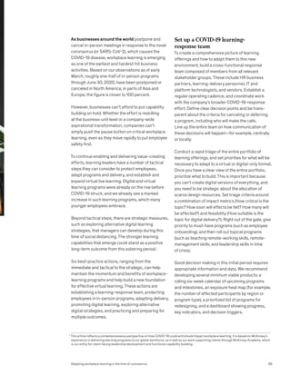 As businesses around the world postpone and
cancel in-person meetings in response to the novel
coronavirus (or SARS-CoV-2), which causes the
COVID-19 disease, workplace learning is emerging
as one of the earliest and hardest-hit business
activities. Based on our observations as of early
March, roughly one-half of in-person programs
through June 30, 2020, have been postponed or
canceled in North America; in parts of Asia and
Europe, the figure is closer to 100 percent.
However, businesses can’t afford to put capability
building on hold. Whether the effort is reskilling
at the business-unit level or a company-wide
aspirational transformation, companies can’t
simply push the pause button on critical workplace
learning, even as they move rapidly to put employee
safety first.
To continue enabling and delivering value-creating
efforts, learning leaders have a number of tactical
steps they can consider to protect employees,
adapt programs and delivery, and establish and
expand virtual live learning. Digital and virtual
learning programs were already on the rise before
COVID-19 struck, and we already see a marked
increase in such learning programs, which many
younger employees embrace.
Beyond tactical steps, there are strategic measures,
such as exploring alternative digital learning
strategies, that managers can develop during this
time of social distancing. The stronger learning
capabilities that emerge could stand as a positive
long-term outcome from this sobering period.1
Six best-practice actions, ranging from the
immediate and tactical to the strategic, can help
maintain the momentum and benefits of workplace-
learning programs and help build a new foundation
for effective virtual learning. These actions are
establishing a learning-response team, protecting
employees in in-person programs, adapting delivery,
promoting digital learning, exploring alternative
digital strategies, and practicing and preparing for
multiple outcomes.
Set up a COVID-19 learning-
response team
To create a comprehensive picture of learning
offerings and how to adapt them to this new
environment, build a cross-functional response
team composed of members from all relevant
stakeholder groups. These include HR business
partners, learning-delivery personnel, IT and
platform technologists, and vendors. Establish a
regular operating cadence, and coordinate work
with the company’s broader COVID-19-response
effort. Define clear decision points and be trans-
parent about the criteria for canceling or deferring
a program, including who will make the calls.
Line up the entire team on how communication of
these decisions will happen—for example, centrally
or locally.
Conduct a rapid triage of the entire portfolio of
learning offerings, and set priorities for what will be
necessary to adapt to a virtual or digital-only format.
Once you have a clear view of the entire portfolio,
prioritize what to build. This is important because
you can’t create digital versions of everything, and
you need to be strategic about the allocation of
scarce design resources. Set triage criteria around
a combination of impact metrics (How critical is the
topic? How soon will effects be felt? How many will
be affected?) and feasibility (How suitable is the
topic for digital delivery?). Right out of the gate, give
priority to must-have programs (such as employee
onboarding), and then roll out topical programs
(such as teaching remote-working skills, remote-
management skills, and leadership skills in time
of crisis).
Good decision making in this initial period requires
appropriate information and data. We recommend
developing several minimum viable products: a
rolling six-week calendar of upcoming programs
and milestones, an exposure heat map (for example,
the number of affected participants by region or
program type), a prioritized list of programs for
redesigning, and a dashboard showing progress,
key indicators, and decision triggers.
1
This article reflects a contemporaneous perspective on how COVID-19 could and should impact workplace learning. It is based on McKinsey’s
experience in delivering learning programs to our global workforce, as in well as our work supporting clients through McKinsey Academy, which
is our entity for client-facing leadership development and functional capability building.
99
Adapting workplace learning in the time of coronavirus
 