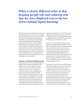 Good learning sessions of all types begin with a good
participant experience. Ensure that the technology
has been tested, local dial-in numbers are provided
as needed, roles are clear (consider assigning a
moderator to manage speakers and participants),
and prereading materials are distributed well in
advance. During the session, use technology to
keep participants engaged and energized. For
instance, keep the video option on participants’
computers active to create a community feel, set
ground rules up front, and use online input tools to
facilitate engagement, such as chat and polling. Also
consider features such as virtual breakout rooms
and postsession feedback to simulate the in-person
experience as much as possible.
Promote and enhance digital learning
A substantial increase in the use of digital delivery
globally is under way across all segments of the
workforce, from frontline managers to senior
leaders. In regions such as Asia, where travel
restrictions and work-from-home policies
have been in place for weeks, digitally enabled
experiences have also created new benefits.
These include an increased sense of community,
purpose, and focus for people who are no longer
connecting with their colleagues in a co-located
workplace. Around the world, organizations are
using digital learning to increase collaboration
among teams that are working either remotely or
across different time zones, as they take courses
together and collaborate in virtual formats (such as
videoconferencing and instant messaging). These
are good arguments for placing additional emphasis
on digital learning as the number of people working
remotely because of COVID-19 increases.
It is too early to say how COVID-19 will ultimately
affect the accelerated adoption of digital learning.
What is clearly different today is that keeping people
safe and reducing risk has, for now, displaced
cost as the key driver behind digital learning. For
learning leaders, that opens an opportunity to
promote existing digitally enabled portfolios of
learning offerings as a way to help colleagues during
challenging times. Targeted communication that
reminds employees that learning doesn’t stop when
travel is curtailed, for example, may boost attention
to available digital offerings.
The uptake in virtual delivery also provides learning
leaders with an opportunity to enhance the digital
experience of employee learners. One way is
for leaders to tie communication to the learners’
individual motivations, such as a sense of personal,
community, or company purpose. Another is to
have senior leaders model desired behaviors
through active participation in digital courses.
When possible, include social-learning components.
These can include discussion boards, along with
participant journeys that focus on cohorts of
people undertaking programs together on a set
schedule rather than on individuals working at their
What is clearly different today is that
keeping people safe and reducing risk
has, for now, displaced cost as the key
driver behind digital learning.
101
Adapting workplace learning in the time of coronavirus
 