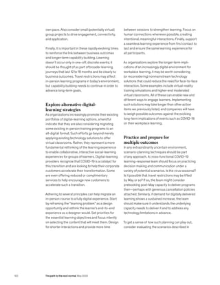 own pace. Also consider small (potentially virtual)
group projects to drive engagement, connectivity,
and application.
Finally, it is important in these rapidly evolving times
to reinforce the link between business outcomes
and longer-term capability building. Learning
doesn’t occur only in one-off, discrete events; it
should be thought of as part of broader learning
journeys that last 12 to 18 months and tie clearly to
business outcomes. Travel restrictions may affect
in-person learning programs in today’s environment,
but capability building needs to continue in order to
advance long-term goals.
Explore alternative digital-
learning strategies
As organizations increasingly promote their existing
portfolios of digital-learning options, a handful
indicate that they are also considering migrating
some existing in-person training programs to an
all-digital format. Such efforts go beyond merely
applying existing technology solutions to offer
virtual classrooms. Rather, they represent a more
fundamental rethinking of the learning experience
to enable collaborative, interactive social-learning
experiences for groups of learners. Digital-learning
providers recognize that COVID-19 is a catalyst for
this transition and are looking to help their corporate
customers accelerate their transformation. Some
are even offering reduced or complimentary
services to help encourage new customers to
accelerate such a transition.
Adhering to several principles can help migrate an
in-person course to a fully digital experience. Start
by reframing the “learning problem” as a design
opportunity and rethink the learner’s end-to-end
experience as a designer would. Set priorities for
the essential learning objectives and focus intently
on selecting the content that will meet them. Design
for shorter interactions and provide more time
between sessions to strengthen learning. Focus on
human connections whenever possible, creating
intentional, meaningful interactions. Finally, support
a seamless learning experience from first contact to
last and ensure the same learning experience for
all participants.
As organizations explore the longer-term impli-
cations of an increasingly digital environment for
workplace learning, it may be worth considering
(or reconsidering) nonmainstream technology
solutions that could reduce the need for face-to-face
interaction. Some examples include virtual-reality
training simulations and higher-end moderated
virtual classrooms. All of these can enable new and
different ways to engage learners. Implementing
such solutions may take longer than other action
items we previously listed, and companies will have
to weigh possible outcomes against the evolving
long-term implications of events such as COVID-19
on their workplace learning.
Practice and prepare for
multiple outcomes
In any extraordinarily uncertain environment,
scenario-planning techniques should be part
of any approach. A cross-functional COVID-19
learning-response team should focus on practicing
decision making and communication under a
variety of potential scenarios. Is the virus seasonal?
Is it possible that travel restrictions may be lifted
by May or so? If so, the team might consider
prebooking post-May capacity to deliver programs
then—perhaps with generous cancellation policies
attached. Similarly, if demand for digitally delivered
learning shows a sustained increase, the team
should make sure it understands the underlying
capacity needs to deliver it and to address any
technology limitations in advance.
To get a sense of how such planning can play out,
consider evaluating the scenarios described in
102 The path to the next normal May 2020
 