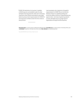 “COVID-19: Implications for business,” available
on McKinsey.com, and establish a plan for what
workplace learning looks like under each. Practicing
responses under different assumptions will enable
teams to pressure test response plans for COVID-19
and may boost confidence when the time comes to
execute them.
Learning leaders who implement a thoughtful
response plan for COVID-19 can minimize the
disease’s impact on capability building and
ensure the safety of learners. Expanding learning
opportunities—and improving learning overall—
can also ultimately serve as a bright spot for
organizations through this difficult period.
Copyright © 2020 McKinsey  Company. All rights reserved.
Alok Kshirsagar is a senior partner in McKinsey’s Mumbai office; Tarek Mansour is a senior partner in the Dubai office; and
Liz McNally is a partner in the New York office, where Marc Metakis is an associate partner.
103
Adapting workplace learning in the time of coronavirus
 