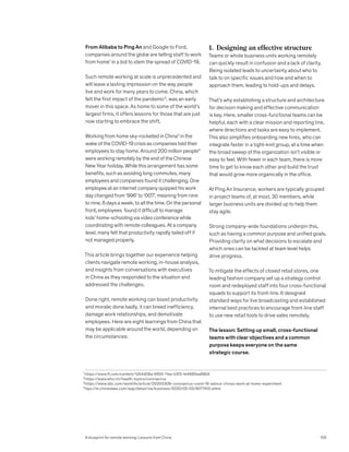 From Alibaba to Ping An and Google to Ford,
companies around the globe are telling staff to work
from home1
in a bid to stem the spread of COVID-19.
Such remote working at scale is unprecedented and
will leave a lasting impression on the way people
live and work for many years to come. China, which
felt the first impact of the pandemic2
, was an early
mover in this space. As home to some of the world’s
largest firms, it offers lessons for those that are just
now starting to embrace the shift.
Working from home sky-rocketed in China3
in the
wake of the COVID-19 crisis as companies told their
employees to stay home. Around 200 million people4
were working remotely by the end of the Chinese
New Year holiday. While this arrangement has some
benefits, such as avoiding long commutes, many
employees and companies found it challenging. One
employee at an internet company quipped his work
day changed from ‘996’ to ‘007’, meaning from nine
to nine, 6 days a week, to all the time. On the personal
front, employees found it difficult to manage
kids’ home-schooling via video conference while
coordinating with remote colleagues. At a company
level, many felt that productivity rapidly tailed off if
not managed properly.
This article brings together our experience helping
clients navigate remote working, in-house analysis,
and insights from conversations with executives
in China as they responded to the situation and
addressed the challenges.
Done right, remote working can boost productivity
and morale; done badly, it can breed inefficiency,
damage work relationships, and demotivate
employees. Here are eight learnings from China that
may be applicable around the world, depending on
the circumstances:
1. Designing an effective structure
Teams or whole business units working remotely
can quickly result in confusion and a lack of clarity.
Being isolated leads to uncertainty about who to
talk to on specific issues and how and when to
approach them, leading to hold-ups and delays.
That’s why establishing a structure and architecture
for decision making and effective communication
is key. Here, smaller cross-functional teams can be
helpful, each with a clear mission and reporting line,
where directions and tasks are easy to implement.
This also simplifies onboarding new hires, who can
integrate faster in a tight-knit group, at a time when
the broad sweep of the organization isn’t visible or
easy to feel. With fewer in each team, there is more
time to get to know each other and build the trust
that would grow more organically in the office.
At Ping An Insurance, workers are typically grouped
in project teams of, at most, 30 members, while
larger business units are divided up to help them
stay agile.
Strong company-wide foundations underpin this,
such as having a common purpose and unified goals.
Providing clarity on what decisions to escalate and
which ones can be tackled at team level helps
drive progress.
To mitigate the effects of closed retail stores, one
leading fashion company set up a strategy control
room and redeployed staff into four cross-functional
squads to support its front-line. It designed
standard ways for live broadcasting and established
internal best practices to encourage front-line staff
to use new retail tools to drive sales remotely.
The lesson: Setting up small, cross-functional
teams with clear objectives and a common
purpose keeps everyone on the same
strategic course.
1
https://www.ft.com/content/1d54d08a-6555-11ea-b3f3-fe4680ea68b5
2
https://www.who.int/health-topics/coronavirus
3
https://www.bbc.com/worklife/article/20200309-coronavirus-covid-19-advice-chinas-work-at-home-experiment
4
ttps://m.chinanews.com/wap/detail/zw/business/2020/02-03/9077412.shtml
105
A blueprint for remote working: Lessons from China
 