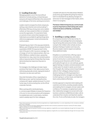 5
		https://www.mckinsey.com/business-functions/organization/our-insights/leadership-in-a-crisis-responding-to-the-coronavirus-outbreak-
and-future-challenges
6
		https://www.prnewswire.com/news-releases/wesure-launches-novel-coronavirus-pneumonia-insurance-covering-15-million-people-
against-outbreak-of-covid-19-301005341.html
7
		https://www.mckinsey.com/business-functions/mckinsey-digital/our-insights/the-cios-moment-leadership-through-the-first-wave-of-the-
coronavirus-crisis
8
		https://www.mckinsey.com/business-functions/mckinsey-digital/our-insights/the-cios-moment-leadership-through-the-first-wave-of-the-
coronavirus-crisis
2. Leading from afar
Managing people is one of the most difficult
elements of remote working, not least because
everyone will respond differently to the cultural shift
and challenges of the home-working environment.
Leaders need to energize the whole company by
setting a clear direction and communicating5
it
effectively. Offering a strong vision and a realistic
outlook can have a powerful effect on motivation
across the organization. It’s essential to foster
an outcome-driven culture that empowers and
holds teams accountable for getting things done,
while encouraging open, honest and productive
communication.
Empowering your team in this way pays dividends.
WeSure, part of leading internet company Tencent,
assembled a COVID-19 response team6
at the
start of the year to offer insurance coverage, free
of charge, to front-line medical workers. Alan Lau,
CEO of WeSure, credited his team, saying they
had worked non-stop, many from remote locations
while on leave during the Chinese New Year break,
demonstrating how responsive they were to
the vision.
For managers, the challenge is to lead, inspire
and direct their team in their daily course of work,
while being physically remote. Upping the levels of
interaction can also work well here.
One chief information officer, responding to a
McKinsey survey7
, said he’s texting the entire
company with regular updates because it’s a more
human way of communicating than via the official
corporate channels.
When working within distributed teams,
e-commerce giant Alibaba increases the frequency
of its one-to-one communications with employees
to a weekly basis and, in some teams, members
submit a weekly report for their colleagues,
complete with plans for the week ahead. Alibaba’s
productivity app DingTalk (Ding Ding) has features
built-in to facilitate this by allowing managers to
send voice-to-text messages to their teams, and to
check in on progress.
The lesson: Determining how you communicate
is just as important as what’s being said, and it
needs to be done confidently, consistently,
and reliably8
.
3. Instilling a caring culture
As companies transition to the new normal, it’s
important to acknowledge that some employees
may be facing other pressures at home, including
caring for their children when schools are shut,
leading to feelings of isolation and insecurity.
Business leaders need to respect and address
these additional needs.
Empathy is a crucial tool here, offering a way to
connect, promote inclusiveness, and create a
sense of community in a void of physical interaction.
Increasing social interactions within the team,
particularly through one-on-one catchups, guards
against feelings of isolation and demoralization and
creates space for people to speak up and share
their thoughts. By creating a sense of psychological
safety for their colleagues, being inclusive in
decision making, and offering perspective in
challenging moments, managers can stay closer
to what is going on, surface issues, and help their
teams solve problems effectively.
A similar approach is important when dealing with
customers and clients, providing valuable stability
and enabling them to navigate unknown waters with
confidence. For example, one global bank asked
their relationship managers to connect with small
business customers via WeChat and video-calls to
understand their situation and help them weather
the crisis. To do so effectively at scale, the managers
106 The path to the next normal May 2020
 