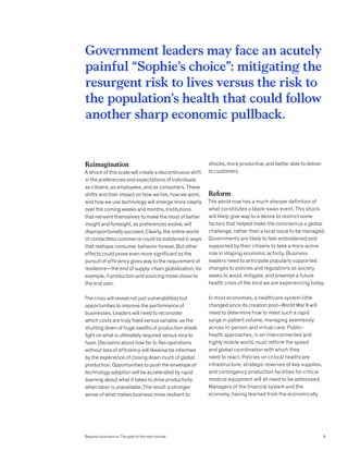 Reimagination
A shock of this scale will create a discontinuous shift
in the preferences and expectations of individuals
as citizens, as employees, and as consumers. These
shifts and their impact on how we live, how we work,
and how we use technology will emerge more clearly
over the coming weeks and months. Institutions
that reinvent themselves to make the most of better
insight and foresight, as preferences evolve, will
disproportionally succeed. Clearly, the online world
of contactless commerce could be bolstered in ways
that reshape consumer behavior forever. But other
effects could prove even more significant as the
pursuit of efficiency gives way to the requirement of
resilience—the end of supply-chain globalization, for
example, if production and sourcing move closer to
the end user.
The crisis will reveal not just vulnerabilities but
opportunities to improve the performance of
businesses. Leaders will need to reconsider
which costs are truly fixed versus variable, as the
shutting down of huge swaths of production sheds
light on what is ultimately required versus nice to
have. Decisions about how far to flex operations
without loss of efficiency will likewise be informed
by the experience of closing down much of global
production. Opportunities to push the envelope of
technology adoption will be accelerated by rapid
learning about what it takes to drive productivity
when labor is unavailable. The result: a stronger
sense of what makes business more resilient to
shocks, more productive, and better able to deliver
to customers.
Reform
The world now has a much sharper definition of
what constitutes a black-swan event. This shock
will likely give way to a desire to restrict some
factors that helped make the coronavirus a global
challenge, rather than a local issue to be managed.
Governments are likely to feel emboldened and
supported by their citizens to take a more active
role in shaping economic activity. Business
leaders need to anticipate popularly supported
changes to policies and regulations as society
seeks to avoid, mitigate, and preempt a future
health crisis of the kind we are experiencing today.
In most economies, a healthcare system little
changed since its creation post–World War II will
need to determine how to meet such a rapid
surge in patient volume, managing seamlessly
across in-person and virtual care. Public-
health approaches, in an interconnected and
highly mobile world, must rethink the speed
and global coordination with which they
need to react. Policies on critical healthcare
infrastructure, strategic reserves of key supplies,
and contingency production facilities for critical
medical equipment will all need to be addressed.
Managers of the financial system and the
economy, having learned from the economically
Government leaders may face an acutely
painful “Sophie’s choice”: mitigating the
resurgent risk to lives versus the risk to
the population’s health that could follow
another sharp economic pullback.
Beyond coronavirus: The path to the next normal 9
 