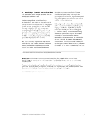 8. Adopting a ‘test and learn’ mentality
The final lesson: Being ready to recognize what isn’t
working and changing it fast.
Leadership teams that continuously learn,
actively identify best practices, and rapidly set up
mechanisms to share ideas across the organization
tend to be most successful in the long run. RD
teams at one leading high-tech manufacturer
created a productivity target for remote work by
estimating their productivity each week relative
to onsite work and identifying levers to improve
it. Within 4 weeks, they had progressed from 50
percent to 88 percent of their baseline.
As China’s workforce begins to return to offices,
these lessons from some of its leading companies
help to illustrate how—with the right structure,
culture, processes, and technology—working
remotely can boost productivity and morale.
Employees who spend less time travelling or
commuting and have a better work-life balance are
likely to be happier, more motivated, and ready to
mobilize in extreme situations.
Embracing remote working allows companies to
define a new normal that drives productivity and
employee satisfaction into the future. Alibaba
launched TaoBao, by now the world’s biggest
e-Commerce website, while staff were working
remotely on quarantine during the 2003 SARS
outbreak. For Trip.com, a remote working
experiment in 20149
established the foundations
for great customer service and flexible working
culture. Hence, bringing together all the elements
can enable a new way of working that will make your
company fit for the future—whatever that may hold.
9
https://hbr.org/2014/01/to-raise-productivity-let-more-employees-work-from-home
Raphael Bick is a partner in McKinsey  Company’s Shanghai office, where Tianwen Yu is an associate partner.
Michael Chang is an associate partner in McKinsey’s Beijing office. Kevin Wei Wang is a senior partner in McKinsey’s
Hong Kong office.
The authors wish to thank Lihong Pan and Glenn Leibowitz for their contributions to this article. They’d also like to thank
Enoch Chan, Natalie Chu, Karel Eloot, Jeff Galvin, Xu Lei, Nick Leung, Liesje Meijknecht, Kate Smaje, Hugo Sarrazin, Anand
Swaminathan, Sha Sha, Gregor Theisen, Rodney Zemmel, and Haimeng Zhang for their insights.
Copyright © 2020 McKinsey  Company. All rights reserved.
111
A blueprint for remote working: Lessons from China
 