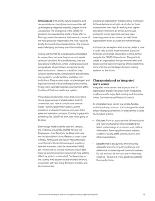 In the wake of 9/11, SARS, natural disasters, and
campus violence, many American universities set
up emergency-response teams to prepare for the
unexpected. The emergence of the COVID-19
pandemic has revealed the limits of these efforts.
Although universities were at the forefront of some of
the most proactive responses to the virus—quick to
empty dorms and move classes online—the process
was challenging, and many are still scrambling.
Coping with COVID-19 is particularly complicated
for universities, because they serve such a wide
variety of functions. First and foremost, they are
educational institutions, where undergraduate and
postgraduate students learn and where faculty
teach and conduct research. In addition, they
function as small cities, complete with police forces,
energy plants, sports facilities, and other civic
institutions. They are also major local employers and
important drivers of local and regional economies.
Finally, many operate hospitals, placing them at the
front line of the local healthcare system.
These disparate identities mean that universities
have a large number of stakeholders. And US
universities also have a complicated revenue
model—tuition, government grants, alumni
donations, endowment revenue, and even ticket
sales and television contracts. Coming to grips with
something like COVID-19, then, was never going to
be easy.
Even though most students have left campus,
the problems wrought by COVID-19 have not.
Employees—from faculty to facilities staff—are
worried about their future. Research projects are
in limbo. Admissions and faculty recruitment are
unsettled. And students have urgent questions:
How will academic credit be determined? Will I
get reimbursed for unused room and board? Will
there be a commencement ceremony? How will this
affect my athletic scholarship? Can I even stay in
the country if my student visa is revoked? In short,
universities still have many decisions to make, and
to communicate.
Creating an organization that provides a framework
to these decisions can help—and is better done
sooner rather than later. In working with higher-
education institutions as well as businesses
and public-sector agencies, we have seen
how integrated nerve centers can help these
organizations to set a course and follow through.
In this article, we explain what a nerve center is, how
it could help, and the most important questions
American universities should bear in mind as they
navigate the COVID-19 pandemic. The goal is to
create an organization that can ensure safety and
keep essential operations going, while establishing
more effective and strategic decision-making
systems for the future.
Characteristics of an integrated
nerve center
Integrated nerve centers are a special kind of
organization that go into action when institutions
must respond to major, fast-moving, and disruptive
crises. Coronavirus qualifies on all counts.
An integrated nerve center is a simple, flexible,
multidisciplinary construct that is designed to adapt
to fast-changing conditions. In broad terms, it takes
four kinds of actions:
— Discover. Form an accurate view of the situation
and how it is changing, while integrating the
latest epidemiological, economic, and political
information. Seek input from senior leaders,
students, faculty, staff, parents, alumni, and
other stakeholders.
— Decide what to do, quickly, while ensuring
adequate stress-testing of hypotheses and
adherence to university and community values.
Do not wait until all the facts are in—they may
never be—to act. In a crisis, good now is better
than perfect later.
Coronavirus and the campus: How can US higher education organize to respond? 115
 