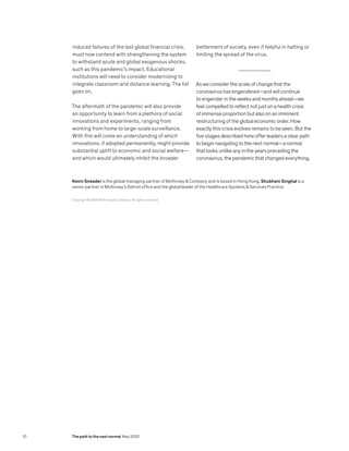 induced failures of the last global financial crisis,
must now contend with strengthening the system
to withstand acute and global exogenous shocks,
such as this pandemic’s impact. Educational
institutions will need to consider modernizing to
integrate classroom and distance learning. The list
goes on.
The aftermath of the pandemic will also provide
an opportunity to learn from a plethora of social
innovations and experiments, ranging from
working from home to large-scale surveillance.
With this will come an understanding of which
innovations, if adopted permanently, might provide
substantial uplift to economic and social welfare—
and which would ultimately inhibit the broader
betterment of society, even if helpful in halting or
limiting the spread of the virus.
As we consider the scale of change that the
coronavirus has engendered—and will continue
to engender in the weeks and months ahead—we
feel compelled to reflect not just on a health crisis
of immense proportion but also on an imminent
restructuring of the global economic order. How
exactly this crisis evolves remains to be seen. But the
five stages described here offer leaders a clear path
to begin navigating to the next normal—a normal
that looks unlike any in the years preceding the
coronavirus, the pandemic that changed everything.
Copyright © 2020 McKinsey & Company. All rights reserved.
Kevin Sneader is the global managing partner of McKinsey & Company and is based in Hong Kong. Shubham Singhal is a
senior partner in McKinsey’s Detroit office and the global leader of the Healthcare Systems & Services Practice.
10 The path to the next normal May 2020
 
