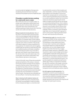 to communicate the highlights of the day and to
escalate key decisions that have not yet been
resolved to the president and senior-leadership team.
Principles to guide decision making
for a university nerve center
Much of the discussion so far applies widely—to
private-sector organizations, governments, and
higher-education institutions alike. But because
universities have unique characteristics, four
additional guiding principles should inform how they
use the nerve center and make decisions.
Bring an equity lens to every decision. Many of
the actions universities take to slow the spread
of the virus and safeguard health will likely have
a disproportionate effect on already vulnerable
populations. For example, lower-income students
may not have the devices or internet speed at home
to get set up for online coursework. They are also
more likely to depend on campus employment for
living expenses. For students who were struggling
academically, the transition to online learning could
be incredibly disruptive and threaten completion.
Some international students may not be able to
get home, and if they do, may not have access to
the internet; others may not be able to stay in the
country given visa and work-authorization rules.
Some students may have no home to go to.
In terms of the staff, many of those who provide the
operational backbone of the campus—everyone
from faculty to janitors and food-service workers—
may lack a financial cushion if they are laid off or
go unpaid during campus closure. Local vendors
may depend on university business. Universities
have their own financial concerns, but to the extent
possible, they must nevertheless incorporate a
sense of equity—favoring the more vulnerable over
the more affluent—into how they make decisions.
Stay in close touch with students, faculty, and
alumni. As COVID-19 spread, universities had to
act quickly, focusing largely on health and safety.
As the consequences linger on, universities need
to understand the concerns of their students and
other stakeholders—and then respond effectively.
Both academic and nonacademic concerns are
important; for example, plans for commencement
and for supporting graduating seniors as they enter
an uncertain employment market. Part of this effort
needs to be directed at supporting the mental
health of students and faculty who are now spread
out, and possibly dealing with loss, shock, isolation,
and difficult family situations. Engagement doesn’t
stop with current students. Alumni will be critical
to bouncing back from the financial stress of the
outbreak. If there is a recession, alumni donations
might falter, but an “early and often” approach to
alumni communication might pay dividends down
the road—both financial and nonfinancial.
Think beyond your walls. No university is alone
in coping with COVID-19. Peer institutions are
grappling with the same issues at the same time.
This represents a unique opportunity to learn
from each other in real time, and to collaborate.
One example might be to create educational
partnerships, such as small colleges banding
together to provide online learning, or piggy-
backing off a larger institution’s capabilities. There
may also be a way to create strategic partnerships—
joining together to advocate certain policies or to
coordinate communications or workforce initiatives.
This is a time for universities to embrace the idea of
being peers in a common educational mission—not
just as competitors for students and staff and for
athletic glory. Finally, it is important to remember
the role of the university in the broader community.
As campuses go quiet, universities are sitting on
physical assets that could prove critical in helping
local governments and healthcare workers respond.
Act with urgency, but with perspective. The
immediate focus will of course be safety and
operations, and with good reason. But it is important
not to stop there. While the immediate issues can
easily consume senior-leadership bandwidth,
equally important to the success of the response will
be longer-term planning for recovery.
118 The path to the next normal May 2020
 