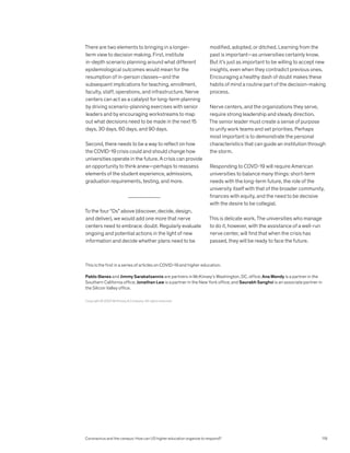 There are two elements to bringing in a longer-
term view to decision making. First, institute
in-depth scenario planning around what different
epidemiological outcomes would mean for the
resumption of in-person classes—and the
subsequent implications for teaching, enrollment,
faculty, staff, operations, and infrastructure. Nerve
centers can act as a catalyst for long-term planning
by driving scenario-planning exercises with senior
leaders and by encouraging workstreams to map
out what decisions need to be made in the next 15
days, 30 days, 60 days, and 90 days.
Second, there needs to be a way to reflect on how
the COVID-19 crisis could and should change how
universities operate in the future. A crisis can provide
an opportunity to think anew—perhaps to reassess
elements of the student experience, admissions,
graduation requirements, testing, and more.
To the four “Ds” above (discover, decide, design,
and deliver), we would add one more that nerve
centers need to embrace: doubt. Regularly evaluate
ongoing and potential actions in the light of new
information and decide whether plans need to be
modified, adopted, or ditched. Learning from the
past is important—as universities certainly know.
But it’s just as important to be willing to accept new
insights, even when they contradict previous ones.
Encouraging a healthy dash of doubt makes these
habits of mind a routine part of the decision-making
process.
Nerve centers, and the organizations they serve,
require strong leadership and steady direction.
The senior leader must create a sense of purpose
to unify work teams and set priorities. Perhaps
most important is to demonstrate the personal
characteristics that can guide an institution through
the storm.
Responding to COVD-19 will require American
universities to balance many things: short-term
needs with the long-term future, the role of the
university itself with that of the broader community,
finances with equity, and the need to be decisive
with the desire to be collegial.
This is delicate work. The universities who manage
to do it, however, with the assistance of a well-run
nerve center, will find that when the crisis has
passed, they will be ready to face the future.
Copyright © 2020 McKinsey  Company. All rights reserved.
This is the first in a series of articles on COVID-19 and higher education.
Pablo Illanes and Jimmy Sarakatsannis are partners in McKinsey’s Washington, DC, office; Ana Mendy is a partner in the
Southern California office; Jonathan Law is a partner in the New York office; and Saurabh Sanghvi is an associate partner in
the Silicon Valley office.
Coronavirus and the campus: How can US higher education organize to respond? 119
 