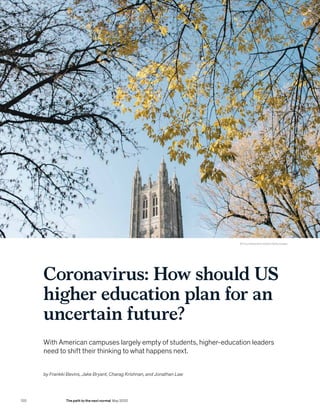 Coronavirus: How should US
higher education plan for an
uncertain future?
With American campuses largely empty of students, higher-education leaders
need to shift their thinking to what happens next.
© Timur Alexandrov/EyeEm/Getty Images
by Frankki Bevins, Jake Bryant, Charag Krishnan, and Jonathan Law
120 The path to the next normal May 2020
 