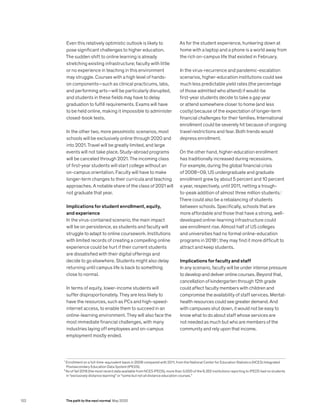 Even this relatively optimistic outlook is likely to
pose significant challenges to higher education.
The sudden shift to online learning is already
stretching existing infrastructure; faculty with little
or no experience in teaching in this environment
may struggle. Courses with a high level of hands-
on components—such as clinical practicums, labs,
and performing arts—will be particularly disrupted,
and students in these fields may have to delay
graduation to fulfill requirements. Exams will have
to be held online, making it impossible to administer
closed-book tests.
In the other two, more pessimistic scenarios, most
schools will be exclusively online through 2020 and
into 2021. Travel will be greatly limited, and large
events will not take place. Study-abroad programs
will be canceled through 2021. The incoming class
of first-year students will start college without an
on-campus orientation. Faculty will have to make
longer-term changes to their curricula and teaching
approaches. A notable share of the class of 2021 will
not graduate that year.
Implications for student enrollment, equity,
and experience
In the virus-contained scenario, the main impact
will be on persistence, as students and faculty will
struggle to adapt to online coursework. Institutions
with limited records of creating a compelling online
experience could be hurt if their current students
are dissatisfied with their digital offerings and
decide to go elsewhere. Students might also delay
returning until campus life is back to something
close to normal.
In terms of equity, lower-income students will
suffer disproportionately. They are less likely to
have the resources, such as PCs and high-speed-
internet access, to enable them to succeed in an
online-learning environment. They will also face the
most immediate financial challenges, with many
industries laying off employees and on-campus
employment mostly ended.
As for the student experience, hunkering down at
home with a laptop and a phone is a world away from
the rich on-campus life that existed in February.
In the virus-recurrence and pandemic-escalation
scenarios, higher-education institutions could see
much less predictable yield rates (the percentage
of those admitted who attend) if would-be
first-year students decide to take a gap year
or attend somewhere closer to home (and less
costly) because of the expectation of longer-term
financial challenges for their families. International
enrollment could be severely hit because of ongoing
travel restrictions and fear. Both trends would
depress enrollment.
On the other hand, higher-education enrollment
has traditionally increased during recessions.
For example, during the global financial crisis
of 2008–09, US undergraduate and graduate
enrollment grew by about 5 percent and 10 percent
a year, respectively, until 2011, netting a trough-
to-peak addition of almost three million students.1
There could also be a rebalancing of students
between schools. Specifically, schools that are
more affordable and those that have a strong, well-
developed online-learning infrastructure could
see enrollment rise. Almost half of US colleges
and universities had no formal online-education
programs in 20182
; they may find it more difficult to
attract and keep students.
Implications for faculty and staff
In any scenario, faculty will be under intense pressure
to develop and deliver online courses. Beyond that,
cancellation of kindergarten through 12th grade
could affect faculty members with children and
compromise the availability of staff services. Mental-
health resources could see greater demand. And
with campuses shut down, it would not be easy to
know what to do about staff whose services are
not needed as much but who are members of the
community and rely upon that income.
1
Enrollment on a full-time-equivalent basis in 2008 compared with 2011, from the National Center for Education Statistics (NCES) Integrated
Postsecondary Education Data System (IPEDS).
2
As of fall 2018 (the most recent data available from NCES IPEDS), more than 3,000 of the 6,352 institutions reporting to IPEDS had no students
in “exclusively distance learning” or “some but not all distance education courses.”
122 The path to the next normal May 2020
 
