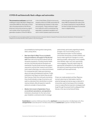 accountability by tracking what is being done,
when, and by whom.
— Near term (April to May): Focus on students,
financial resilience, and support of faculty and
staff. Start with ensuring that students have all
necessary assistance, including mental-health
services, and that educational standards are
maintained. Faculty should receive the support
required to continue their research and to learn
how to teach effectively in an online environment.
For nonessential staff, make quick decisions
about sick-pay and employment policies. Finally,
institutions must figure out where they are with
their finances. Given the continued uncertainty,
they should evaluate a range of scenarios, and
seek to understand their sensitivities to certain
revenue streams. We will expand on specific
actions to consider in future articles.
— Medium term (June to September): Focus
on enrollment, persistence, and operations.
Institutions should plan for the next school
year. Establish a command center to manage
yield actively, particularly regarding students
at higher risk of not enrolling, such as
international and lower-income students.
Universities should also consider whether and
how to make significant changes to current
teaching models, making them more scalable,
more flexible, lower cost, and, importantly,
more engaging. They also need to plan for
appropriate remediation for the significant
disruptions to teaching and learning that all
students will have experienced.
Crises can create paralysis and fear. Rigorous
scenario planning can help leaders map the
potential damage and devise ways to deal with it.
Universities need to look beyond the immediate
crisis to create effective long-term strategies both
to get through the present and to safeguard their
futures in the new normal that will follow.
COVID-19 and historically black colleges and universities
The coronavirus could pose a particular
challenge to historically black colleges and
universities (HBCUs), which play a critical
role in the advancement of the African
American community and serve a signifi-
cant number of low-income and first-
generation students. Of the 101 HBCUs
in the United States, 25 did not serve any
students online as of 2018, and another 61
had relatively few students in fully online
environments.1
These institutions might
find it difficult to shift to remote learning,
especially in a pandemic escalation sce-
nario in which students need to be served
online through summer 2021. Moreover,
many HBCUs emphasize the value of the
on-campus experience; it may be difficult
for them to foster this sense of connected-
ness in a digital setting.
1
As of fall 2018, the most recent data available from the National Center for Education Statistics Integrated Postsecondary Education Data System, 61 historically black 		
colleges and universities had 400 or fewer students in fully online programs.
Coronavirus: How should US higher education plan for an uncertain future?
Copyright © 2020 McKinsey  Company. All rights reserved.
Frankki Bevins is a partner in McKinsey’s Denver office; Jake Bryant is an associate partner in the Washington, DC, office;
Charag Krishnan is associate partner in the New Jersey office; and Jonathan Law is a partner in the New York office.
125
 