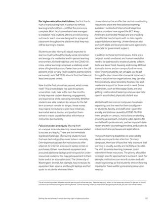 For higher-education institutions, the first frantic
rush of transitioning from in-person to remote
learning is behind them—not that the process is
complete. Most faculty members have managed
to establish new routines. Others are still working
out how to teach courses designed for a physical
classroom through online platforms that they may
still be learning to master.
Students are also having to adjust, expected to
learn as much without the ready social connection
and energy of a residential and in-person learning
environment. It didn’t help that until the COVID-19
crisis, online learning comprised a relatively small
share of higher education. Fewer than one in five (18
percent) of US tertiary-level students learned online
exclusively; as of fall 2018, about a third had taken at
least one course online.1
Now that the first phase has passed, what comes
next? This article details five specific actions
universities could take in the next few months
to help improve student learning, engagement,
and experience while operating remotely. Whether
students are able to return to campus for the fall
term or remain remote for longer, these moves
may inspire institutions to pilot new initiatives,
learn what works, iterate, and position them-
selves to create capabilities that will enhance
instruction permanently.
Focus on access and equity. Moving from
on-campus to remote learning raises issues related
to access and equity. There are the immediate
logistical challenges of ensuring students have
the basic technology they need to learn remotely.
One response has been for institutions to offer
stipends for internet access and laptop rentals or
purchases. Others have loaned equipment and
procured additional laptops and hot spots for under-
resourced students; this may get equipment to them
faster and at an accessible cost. The University of
Washington-Bothell, for example, has increased its
equipment loan service and bought laptops and hot
spots for students who need them.
Universities can be an effective central coordinating
resource to share the free options becoming
available. Hundreds of internet and telephone
service providers have signed the FCC Keep
Americans Connected Pledge and are providing
benefits like free hot spots with no data caps to
support distance learning. Universities can also
work with state and local providers and agencies to
advocate for government support.
In addition to these technical issues, there are a
range of social, emotional, and human needs that
need to be addressed to enable students to learn.
Some are basic: food, housing, and money. Without
access to dorms and on-campus food services,
lower-income students can struggle just to get
through the day. Universities can work to connect
them to social service organizations; they can also
think creatively about providing food service and
residential support for those most in need. Some
universities, such as Mississippi State, are also
getting creative about keeping campuses partially
open in a controlled, physically distant way.
Mental health services on campuses have been
expanding, and the need for them could grow—
for students, faculty, and staff alike—given the
anxiety and distress caused by COVID-19. With
fewer people on campus, institutions are starting
or scaling up outreach, including video options for
mental health professionals, partnerships with tele-
health and tele-counseling providers, and access to
online mindfulness classes and applications.
Those with learning disabilities or accessibility
needs require particular attention. On many
campuses, there are offices that help to ensure that
learning is visually, aurally, and tactilely accessible.
The shift to remote learning, however, could
overwhelm these resources. The priority should be
to design specific approaches to suit each need. For
example, institutions can record courses and add
closed captioning, so that students who are hearing
impaired or have auditory processing delays can
keep up.
1
This article distinguishes between remote learning and online learning. “Remote learning” refers to the temporary move of in-person or hybrid
courses to an online teaching and learning format. “Online learning” refers to instruction designed specifically for use in an online format.
Getting the next phase of remote learning right in higher education 127
 