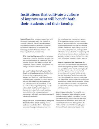 Support faculty. Most professors are working hard
to respond creatively to teach their students to
the same standards, even as their own lives are
disrupted. What methods work best in a remote
environment will differ by discipline and the
technology available. That said, there are a few
broad ways that institutions can help.
Offer more teaching support. Many institutions
have centers that offer support to faculty in their
teaching; these should be scaled up as much as
possible and shift their orientation from “wait
until asked” toward outreach, engagement, and
sitting in to observe remote courses.
Use social media and online forums so that
faculty can share best practices. Collaboration
forums can get early momentum when
“seeded” with ideas from influential professors.
Highlighting and explaining successful remote-
teaching practices during faculty meetings
can cultivate a sense of camaraderie, as well
as a culture of sharing and improving. Faculty
will inevitably start from different points in
their comfort and skill with remote teaching,
but institutions that cultivate a culture of
improvement will benefit both their students and
the faculty themselves.
Set up a structure so that faculty can get regular
feedback on their remote teaching. There
are two sources to draw from—short student
surveys and engagement data derived from
the school’s learning-management system.
Effective student surveys are short and ask
specific, pertinent questions, such as how well
professors explain the concepts or cultivate a
sense of connection. These surveys should be
used not to judge professors, but to give them
information on how students are responding and
where they can improve. Survey results can also
give administrators a sense of where they might
need to intervene to support student learning.
Invest in capabilities over the summer. As
institutions consider whether they will extend
remote learning through the fall semester, they
can spend the summer months training faculty
and refining courses for an online format.
Universities could consider holding remote-
learning “bootcamps” and hiring more online
curriculum designers. In addition, universities
can use summer months to explore and test new
technologies to meet specialized needs, such as
simulation software to mimic a lab experience
or accessibility options to better serve students
with disabilities.
Move the quad online, too. For many full-time
students, the value of higher education comes
not only through academic coursework, but also
from the vibrancy of campus life, from late-night
conversations, to interactions in the dining hall,
to serendipitous moments of engagement. As
institutions move to remote learning, they can
think about how to use existing tools to move
Institutions that cultivate a culture
of improvement will benefit both
their students and their faculty.
128 The path to the next normal May 2020
 