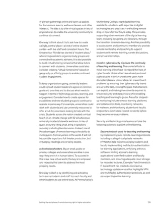 in-person gatherings online and open up spaces
for discussions, events, wellness classes, and other
interests. The idea is to offer virtual spaces in lieu of
physical ones to enable the university community to
continue to connect.
One way to think about it is to ask how to create
a single, central place—a kind of online student
center—with live staff and consistent hours. The
University of Florida has started a “student plaza,”
where it is possible to organize study groups and
connect with academic advisers. It is also possible
to build virtual tutoring networks that allow tutors
to connect with students. Universities could also
consider creating “virtual homerooms” based on
geography or affinity groups to enable continued
student engagement.
To keep organizations going, university leaders
could consult student leaders to agree on common
goals and priorities and to discuss what needs to
happen in terms of technology access, learning, and
engagement. Consider how to create spaces for
established and new student groups to continue to
operate in some way. For example, universities could
work with students and use university resources to
offer a hub for volunteers looking to help with the
crisis. Students across the nation created a virtual
teach-in on climate change with 52 simultaneous
university-hosted statewide webinars. In lieu of
guest lecturers filling a hall, bring in speakers
remotely, including live discussion. Indeed, one of
the advantages of remote learning is the ability to
invite guests from anywhere in the world. It will not
be possible to put on a full theater production, but
virtual play readings are certainly doable.
Activate stakeholders. Big or small, public or
private, colleges and universities are alike in one
way: they are rich in human talent. To succeed in
this brave new virtual world, the key is to empower
and redeploy this talent to address the most
pressing needs.
One way to start is by identifying and activating
tech-savvy students and staff to coach faculty and
other students to use online tools. At Pennsylvania’s
Muhlenberg College, eight digital learning
assistants—students with expertise in digital
technologies and practices—are holding remote
drop-in hours for four hours a day. They are also
supporting other members of the digital learning
team, including designers and librarians, through
the transition to remote learning. Another possibility
is to ask alumni and community members to provide
remote mentorship and coaching to support
students with remote learning, career discussions,
and virtual internships.
Invest in cybersecurity to ensure the continuity
of teaching and learning. The rushed efforts to
move learning online have increased the risks of
cyberthreats. Universities have already endured
cyberattacks in which unwelcome users have
disrupted classes. Universities can prevent such
problems by ensuring their cybersecurity teams
are up to the task, closing the gaps that attackers
can exploit, and making investments required to
ensure security and data privacy while enabling
teaching and learning to go on. Areas for stepped-
up monitoring include remote-learning platforms
and collaboration tools, monitoring networks
for malware, and monitoring student and faculty
endpoints to catch data-related incidents before
they become serious problems.
Security and technology risk teams can take the
following actions to support online learning.
Secure the tools used for teaching and learning
by implementing safe remote-learning protocols
including scaling virtual private networks
(VPNs) for data transmissions by students and
faculty implementing multifactor authentication
for learning applications, enforcing antivirus
software, limiting access to learning
applications to verified student and faculty
members, and ensuring adequate cloud storage
for recorded lectures. Example: Yale University’s
IT department has created a coronavirus
technology update service that highlights VPN
and multifactor authentication protocols, as well
as supporting online learning.
Getting the next phase of remote learning right in higher education 129
 