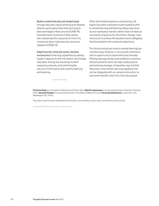 Build a resilient faculty and student body
through education about phishing and malware
attacks, particularly those that are trying to
take advantage of fears around COVID-19.
Example: Kean University in New Jersey
has created specific resources to inform its
community about cybersecurity resources
related to COVID-19.
Adapt how the university works, teaches,
and secures its learning capabilities by adding
support capacity for the information-technology
help desk, testing and clarifying incident-
response protocols, and confirming the
security of third-party tools used for learning
and teaching.
Often with limited experience and training, US
higher education institutions have hustled to shift
to remote learning and teaching. Many have done
so in an exemplary manner; others have not been as
successful, at least so far. All of them, though, have
more to do to achieve the excellence and collegiality
that should define the university experience.
This forced and abrupt move to remote learning has
not been easy. However, it can provide institutions
with an opportunity to experiment and innovate.
Piloting new approaches and building on practices
that are proved to work can help create positive
and enduring changes. Universities may find that
they have a new remote-learning capability that
can be integrated with on-campus instruction, to
everyone’s benefit, when this crisis has passed.
Copyright © 2020 McKinsey  Company. All rights reserved.
Christine Heitz is a consultant in McKinsey’s Denver office, Martha Laboissiere is an associate partner in the San Francisco
office, Saurabh Sanghvi is an associate partner in the Silicon Valley office, and Jimmy Sarakatsannis is a partner in the
Washington, DC, office.
The authors wish to thank Jake Bryant, Emma Dorn, and Jonathan Law for their contributions to this article.
130 The path to the next normal May 2020
 