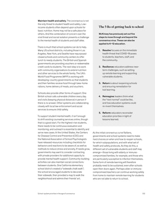 Maintain health and safety. The coronavirus is not
the only threat to student health and safety. Low-
income students often depend upon schools for
basic nutrition. Home may not be a safe place for
others. And the combination of concern over the
viral threat and social isolation presents a challenge
to the mental health of students and staff alike.
There is much that school systems can do to help.
Many US school districts, including those in Los
Angeles, New York, and Seattle have repurposed
closed schools and community centers to offer
lunch to needy students. The British and Spanish
governments are providing vouchers or redeemable
credit cards to students. The next step is to work
with community organizations to extend nutrition
and other services to the whole family. The UN’s
World Food Programme (WFP) is working with
developing-country governments so that students
and their families receive food through take-home
rations, home delivery of meals, and vouchers.
Schools also provide other forms of support. One
British school calls vulnerable children every day,
and visits (keeping physical distance) in person if
there is no answer. Other systems are collaborating
closely with local law enforcement and social
services to ensure child safety.
To support student mental health, it isn’t enough
to shift existing counseling services online, though
that is a good start. For the highest-risk students,
there needs to be continuous evaluation and
monitoring, and outreach is essential to identify and
serve new cases. In the United States, the Centers
for Disease Control and Prevention (CDC) and
the National Association of School Psychologists
have released resources including checklists for
behaviors and reactions to be aware of, as well as
methods to reduce stress and anxiety. If needs grow,
governments may want to consider contracting
with private providers for additional capacity to
provide mental health support. Community-building
activities can also maintain social connections
between students. One California elementary
school district created a “sidewalk chalk walk”;
the school encouraged students to decorate
their sidewalk, then provided a map to walk the
neighborhood and admire their friends’ art.
As the initial coronavirus curve flattens,
governments and school systems need to make
hard choices on when and how to reopen schools,
for which subpopulations, and with what set of
health and safety protocols. As they do this, a
different set of vulnerable students and staff may
emerge—those living with elderly or immune-
compromised families, for example, and those who
are particularly susceptive to infection themselves.
Some form of remote learning will therefore
probably need to be sustained, even after schools
open their doors again. Perhaps older or immune-
compromised teachers can continue working safely
from home to maintain remote learning for students
who are not able to return to school.
The 5 Rs of getting back to school
McKinsey has previously set out five
steps to move through and beyond the
coronavirus virus. These can also be
applied to K–12 education.
1. Resolve focuses on the immediate
health threat that COVID-19 poses
to students, teachers, staff, and
the community.
2. Resilience: educators address near-
term challenges, such as setting
up remote learning and supporting
vulnerable students.
3. Return is about reopening schools
and ensuring remediation for
lost learning.
4. Reimagine: leaders think what
the “next normal” could be like,
and how education systems could
re-invent themselves.
5. Reform: educators reconsider
education priorities in light of
lessons learned.
School-system priorities in the age of coronavirus 133
 