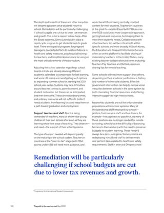 The depth and breadth of these and other inequities
will become apparent once students return to
school. Remediation will be particularly challenging
if school budgets are cut due to lower tax revenues
and growth. This is not a reason to lose hope. After
the Ebola epidemic, Sierra Leone put in place a
rapid-cycle program to get students back to grade
level. There were special programs for pregnant
teenagers, concerted efforts to build confidence in
health and safety measures, psychosocial training
for teachers, and simplified lesson plans focusing on
the most critical elements of the curriculum.
Adjusting the school calendar might help: school
boards in India are already devising different
academic calendars to compensate for lost learning,
and some US states are investigating such options
as expanding summer school or starting the 2021
school year earlier. Systems may face difficulties
around teacher contracts, parent consent, and
student motivation, but these can be anticipated
and then overcome. These are not ordinary times,
and ordinary measures will not suffice to protect
needy students from learning loss and keep them on
a path toward graduation and employment.
Support teachers and staff. Much is being
demanded of teachers, many of whom have young
children of their own to look after even as they are
learning whole new ways of teaching. They deserve—
and need—the support of their school systems.
The type of support needed will depend greatly
on the maturity of the school system. Teachers in
countries at the “poor-to-fair” stage (with PISA1
scores under 480) will need more guidance, and
would benefit from having centrally provided
content for their students. Teachers in countries
at the great-to-excellent level (with PISA scores
over 520) could use a more cooperative approach,
getting tools and resources, but shaping them to
meet their students’ needs. Collaborations with
other teachers, too, will be critical, both within
specific schools and more broadly. In South Korea,
the Education and Research Information Service
offers an online platform to facilitate sharing of
materials by teachers. In the United States, many
existing teacher-collaboration platforms including
Teachers Pay Teachers and BetterLesson are
sharing tips for remote teaching.
Some schools will need more support than others,
depending on their academic performance, history,
and number of vulnerable students. Effective
government intervention can help to narrow social
inequities between schools in the same system by
both channeling financial resources, and offering
intensive support to high-need schools.
Meanwhile, students are not the only vulnerable
populations within school systems. Many of
the operational staff employed by schools—
janitors, food-service staff, and bus drivers, for
example—live paycheck to paycheck. As many of
these positions are no longer needed for remote
schooling, schools face the difficulty of balancing
fairness to their workers with the need to preserve
budgets for student learning. These needn’t
always be a zero-sum game. Some systems are
redeploying nonutilized staff to deliver meals
and perform tasks related to health and safety
requirements. Staff in one rural Oregon school
Remediation will be particularly
challenging if school budgets are cut
due to lower tax revenues and growth.
1
Programme for International Student Assessment.
136 The path to the next normal May 2020
 
