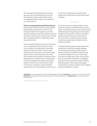 district prepare 750 breakfast and lunches per
day, which are then delivered by bus drivers as
they travel their typical routes. Other systems
are redeploying school inspectors as coaches or
curriculum advisors.
Ensure a strong operational and financial future.
School systems need to start planning for different
epidemiological and economic scenarios, and
be ready to adapt if their budgets are cut. Hard
decisions are going to have to be made at every level.
There are no easy answers. However, even if funding
falls, it will remain important to keep these equity
issues front of mind.
There are some things that schools can start doing
now—for example, looking for savings in areas
such as utilities and transportation, and asking
vendors for discounts. There is a limit to what
schools and school districts can do alone however.
Many will have to seek additional funds to help
their students recover, whether from governments,
bilateral donors, or philanthropists. Creating post-
coronavirus budgets needs to be a joint process
between schools, which understand the needs
on the ground, and district, state, and federal
governments, which may be able to provide access
to resources. Collaboration across the public,
private, and nonprofit sectors may become easier
to achieve.
Crises can be a spur to creative problem solving.
Under the pressure of the COVID-19 crisis, school
systems can take the chance to rethink some of their
traditional ways of doing things. As school systems
emerge from the pandemic, it will be important to
identify innovations that can be sustained into
the “next normal”; innovations that can improve
student learning, but also contribute to a firmer
financial foundation.
In the last few hectic weeks, school systems have
worked hard to meet the immediate challenge
of continuing to educate their students. Much
remains to be done, and different systems are at
very different stages of the crisis—from resolve
to resilience to beginning to return. Across all five
steps, school systems should think in integrated
ways about how to support the neediest students.
By devising ways to narrow these equity gaps,
school systems can play an important role in helping
societies pull together, not apart.
Copyright © 2020 McKinsey  Company. All rights reserved.
Jake Bryant is an associate partner in McKinsey’s Washington, DC, office; Li-Kai Chen is a partner in the Kuala Lumpur office;
Emma Dorn is the global education practice manager in the Silicon Valley office, and Stephen Hall is an associate partner in
the Dubai office.
School-system priorities in the age of coronavirus 137
 