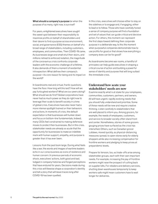 What should a company’s purpose be when the
purpose of so many, right now, is survival?
For years, enlightened executives have sought
the sweet spot between their responsibility to
maximize profits on behalf of shareholders and
their desire to find a purpose across environment,
social, and governance (ESG) themes on behalf of a
broad range of stakeholders, including customers,
employees, and communities. Then COVID-19 came.
As businesses large and small shut their doors, and
millions retreat to enforced isolation, the magnitude
of the coronavirus crisis confronts corporate
leaders with the economic challenge of a lifetime.
It also demands of them a moment of existential
introspection: What defines their company’s
purpose—its core reason for being and its impact on
the world?
In boardrooms real and virtual, frantic questions
have the floor. How long will this last? How will we
pay furloughed workers? What are our peers doing?
What should we do first? Global corporations have
never had as much power as they do right now to
leverage their scale to benefit society in a time
of global crisis. Executives have also never had a
more intense spotlight trained on their behaviors
and actions. In moments of crisis, the default
expectation is that businesses will hunker down
and focus on bottom-line fundamentals. Indeed,
many CEOs feel constrained to making defensive
moves to protect their businesses. But in this crisis,
stakeholder needs are already so acute that the
opportunity for businesses to make an indelible
mark with human support, empathy, and purpose is
greater than it has ever been.
Lessons from the past loom large. During what feels
like a war, the words and images of wartime leaders
echo in our consciousness as icons of resilience and
human concern. In previous periods of economic
shock, executives’ actions, both good and bad,
lodged in company histories and forged perceptions
that have endured for years. Decisions made during
this crisis will likewise shape a corporation’s identity
and tell a story that will leave traces long after
COVID-19 has been quelled.
In this crisis, executives will choose either to stay on
the sidelines or to engage and, if engaging, either
to lead or to follow. Those who have carefully honed
a sense of company purpose will find a foundation
and set of values that can guide critical and decisive
action. For others, this moment can represent
the first steps toward defining their corporate
purpose in a deliberate way. Is this the moment
when purposeful companies demonstrate how to
use profits for good or that shows how everything a
company does can be for good?
As boardrooms become war rooms, a handful of
principles can help guide executives in shaping a
critical course of action and building a powerful
sense of identity and purpose that will long outlast
the immediate crisis.
Understand how acute your
stakeholders’ needs are now
Examine exactly what is at stake for your employees,
communities, customers, partners, and owners.
All will have urgent, rapidly evolving needs that
you should fully understand and prioritize. Some
of these needs will be new and require creative
thinking. Listen carefully to stakeholders that
are well placed to inform you. Among grocers, for
example, the needs of employees, customers,
and service to broader society often stand front
and center. Nonetheless, stories of some grocers
gouging prices have surfaced as the crisis has
intensified. Others, such as Canadian grocer
Loblaws, moved quickly, as physical-distancing
measures spread, to open stores early for elderly
shoppers while also increasing compensation for
frontline workers and pledging to keep prices at
prepandemic levels.
Prepare for tension, too, as trade-offs arise among
stakeholder groups, each with their own important
needs. For example, increasing the pay of frontline
workers might raise the prospect of cutting back
on supplier bills. For retailers and delivery services,
shutting down warehouses temporarily to keep
workers safe might mean customers have to wait
longer for deliveries.
12 The path to the next normal May 2020
 