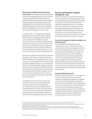 NeverbeforehaveCEOsandtheirteamsbeen
moreinneedoftheforesightandseasonedjudgment
thatawell-functioningboardofdirectorscanprovide.
Likewise,neverbeforehaveboardsneededmore
carefullytobalanceprovidingsupporttomanagement
teamsoperatinginhighlystressfulconditionswith
challengingthemtoensurethattheymakethebest
decisionsthroughoutacrisisforwhichnoplaybook
exists.Thismaywellturnouttobethemomentwhen
yourboardprovesitsvalue—orshowsitsflaws.
In a recent article, our colleagues have called on
management to act across five stages—Resolve,
Resilience, Return, Reimagination, and Reform—
both to address the immediate crisis and to
prepare for the next normal after the battle against
coronavirus has been won.1
At the same time, many
board chairs and CEOs are looking for guidance on
what role boards should play in these challenging
times (for highlights, see “Boards of directors in the
tunnel of the coronavirus crisis” on McKinsey.com).
Just as every organization faces different challenges
during this crisis—some are reaching new levels of
growth, while others are struggling to survive—there
is no one-size-fits-all answer for what a board should
do. While management teams focus on making rapid
decisions to protect employees, address customers’
needs, and communicate with stakeholders, boards
need to balance oversight of the crisis response with
thinking beyond the immediate challenges. Time is
a scarce asset for most board directors, requiring
them to make deliberate choices about where they
focus their attention.
In hindsight, the early 21st century may be seen
as divided into two periods: the time before the
coronavirus outbreak and the postpandemic
era.2
That era could be characterized by different
consumer behaviors, new ways of working, altered
industry structures, and value pools redistributed
across existing and new ecosystems. What does
that imply for your organization and for your board?
Resolve and Resilience: Support
through the crisis
Everyone is looking to an organization’s leaders to
serve as role models in protecting people’s health
and safety while acting decisively and with purpose
amid chaos. The board’s priority should be to
support the management team’s crisis response
without encroaching on its operating role while
also safeguarding longer-term shareholder and
stakeholder interests. Management needs board
directors to act as both sparring partners and
empathetic counselors at a time when many leaders
are seeking candid advice and personal support.
Ensure that management adopts a scalable crisis
operating model
Your organization likely already has a crisis-
response team in place. The team takes care of
employee safety, shores up the balance sheet, and
interacts with suppliers and customers to ensure
business continuity.3
But that is not enough. The
scale of the economic crisis that is unfolding is
unprecedented in living memory. Organizations
need a crisis operating model that can scale as
issues escalate, with a plan-ahead team that
develops strategic responses to multiple scenarios
across all time horizons. Boards should frequently
review and discuss the strategic crisis-action plans
that plan-ahead teams develop to stay ahead of the
evolving crisis.4
Augment leadership capacity
A board can ease the pressure on the management
team by reviewing communication plans and
reputation-management strategies and engaging
with select external stakeholders. Importantly,
directors should help manage investor expectations
in light of financial decisions, such as dividend cuts
and changes to share-buyback programs, that
may draw negative reactions. And since COVID-19
may affect board directors or managers personally,
establishing clear succession and leadership
contingency plans is more critical than ever.
1
Kevin Sneader and Shubham Singhal, “Beyond coronavirus: The path to the next normal,” March 2020, McKinsey.com.
2
See Kevin Buehler, Ezra Greenberg, Arvind Govindarajan, Martin Hirt, Susan Lund, and Sven Smit, “Safeguarding our lives and our livelihoods:
The imperative of our time,” March 2020, McKinsey.com.
3
See Mihir Mysore and Ophelia Usher, “Responding to coronavirus: The minimum viable nerve center,” March 2020, McKinsey.com.
4
See Yuval Atsmon, Chris Bradley, Martin Hirt, Mihir Mysore, Nicholas Northcote, Sven Smit, and Robert Uhlaner, “Getting ahead of the next
stage of the coronavirus crisis,” April 2020, McKinsey.com.
Boards in the time of coronavirus 141
 
